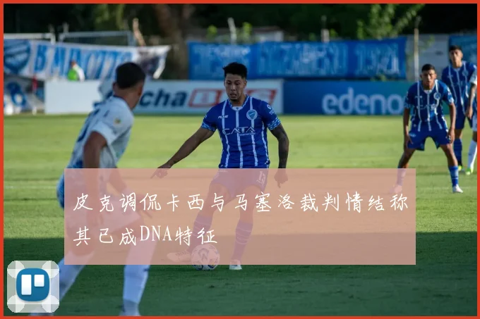 皮克调侃卡西与马塞洛裁判情结称其已成DNA特征