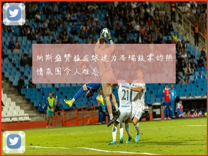纳斯盛赞猛龙球迷为洛瑞鼓掌的热情氛围令人难忘