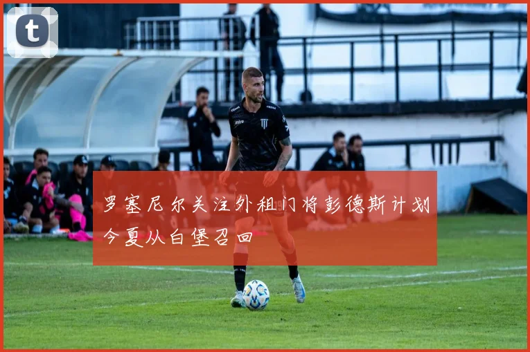 罗塞尼尔关注外租门将彭德斯计划今夏从白堡召回