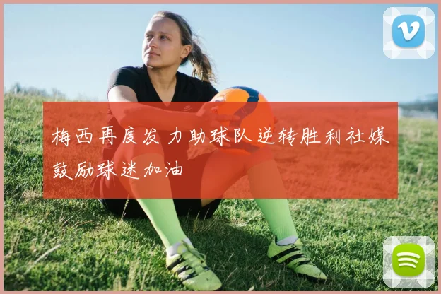 梅西再度发力助球队逆转胜利社媒鼓励球迷加油