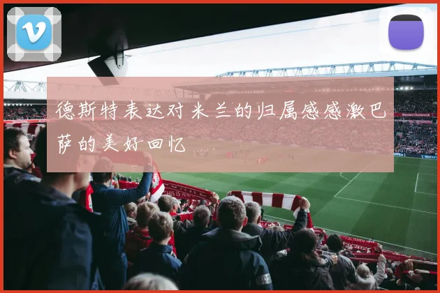 德斯特表达对米兰的归属感感激巴萨的美好回忆