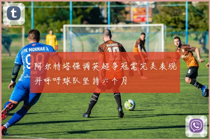 阿尔特塔强调英超争冠需完美表现并呼吁球队坚持六个月