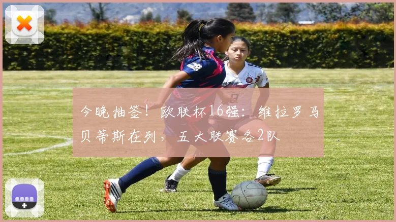 今晚抽签！欧联杯16强：维拉罗马贝蒂斯在列，五大联赛各2队