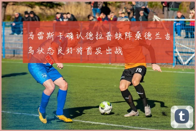 马雷斯卡确认德拉普缺阵桑德兰吉乌状态良好将首发出战