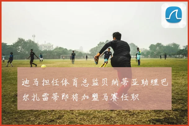 迪马担任体育总监贝纳蒂亚助理巴尔扎雷蒂即将加盟马赛任职