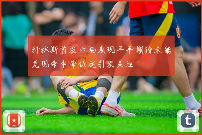 科林斯首发六场表现平平期待未能兑现命中率低迷引发关注