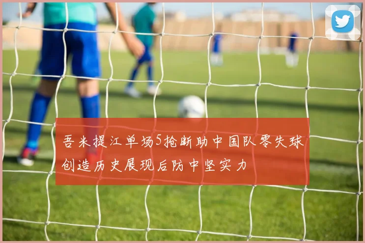 吾米提江单场5抢断助中国队零失球创造历史展现后防中坚实力
