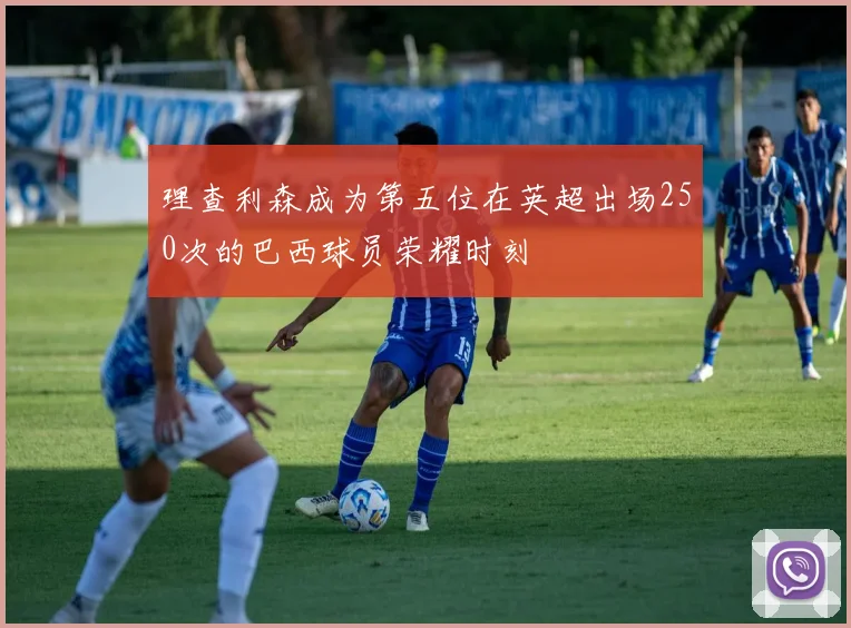 理查利森成为第五位在英超出场250次的巴西球员荣耀时刻
