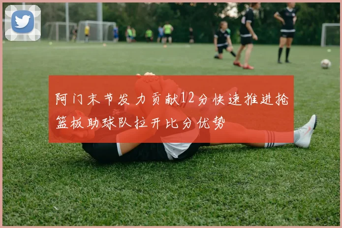 阿门末节发力贡献12分快速推进抢篮板助球队拉开比分优势