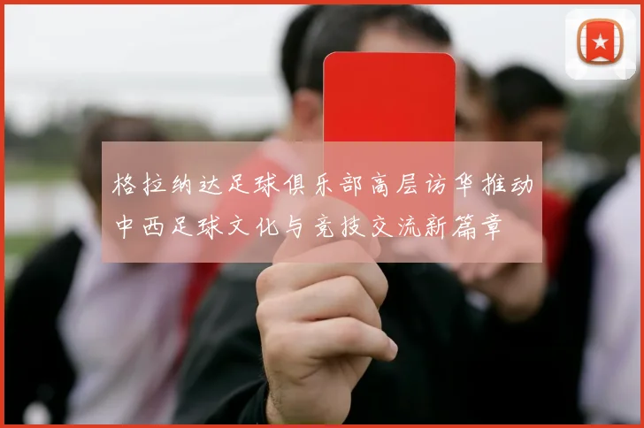格拉纳达足球俱乐部高层访华推动中西足球文化与竞技交流新篇章