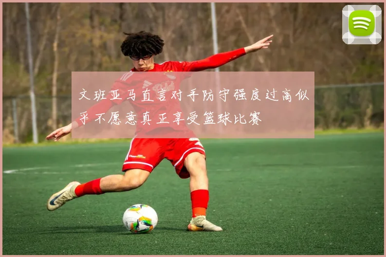文班亚马直言对手防守强度过高似乎不愿意真正享受篮球比赛