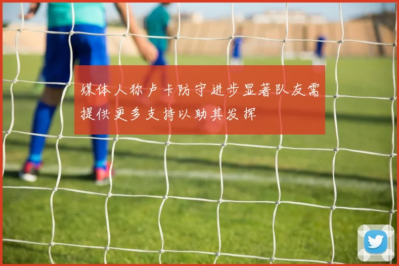 媒体人称卢卡防守进步显著队友需提供更多支持以助其发挥