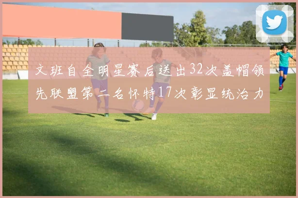 文班自全明星赛后送出32次盖帽领先联盟第二名怀特17次彰显统治力