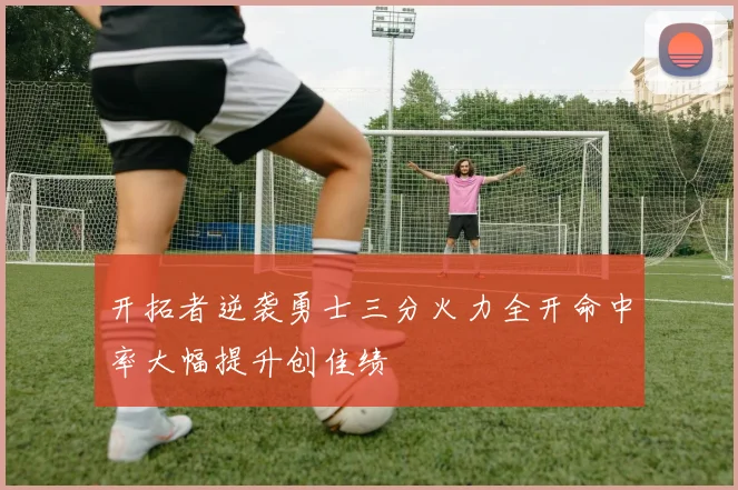 开拓者逆袭勇士三分火力全开命中率大幅提升创佳绩