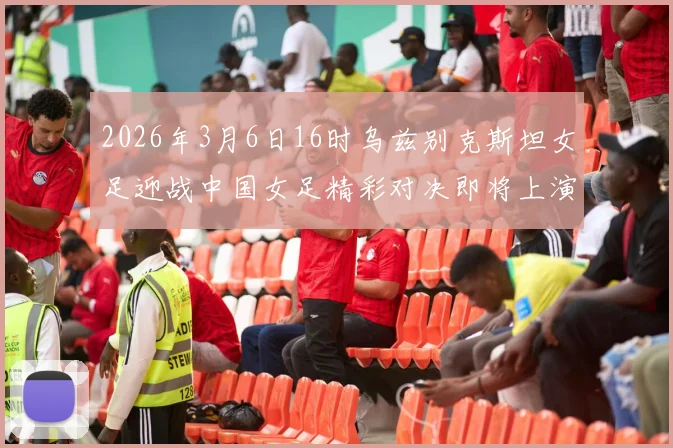 2026年3月6日16时乌兹别克斯坦女足迎战中国女足精彩对决即将上演