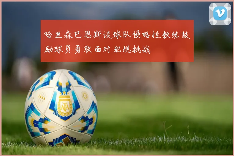 哈里森巴恩斯谈球队侵略性教练鼓励球员勇敢面对犯规挑战