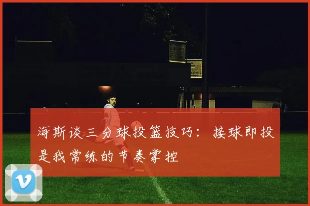 海斯谈三分球投篮技巧：接球即投是我常练的节奏掌控