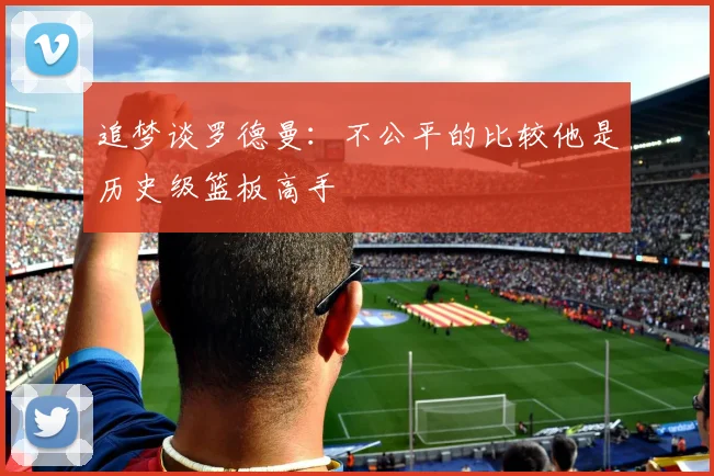追梦谈罗德曼：不公平的比较他是历史级篮板高手