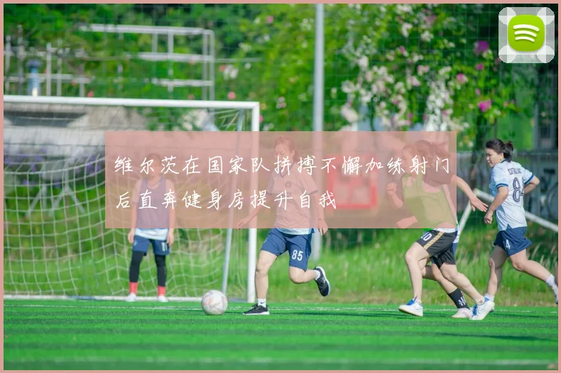 维尔茨在国家队拼搏不懈加练射门后直奔健身房提升自我