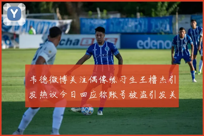 韦德微博关注偶像练习生王橹杰引发热议今日回应称账号被盗引发关注