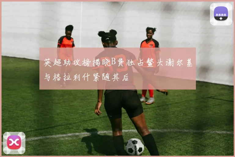 英超助攻榜揭晓B费独占鳌头谢尔基与格拉利什紧随其后