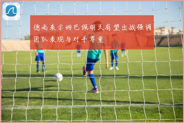 德尚表示姆巴佩明天有望出战强调团队表现与对手尊重
