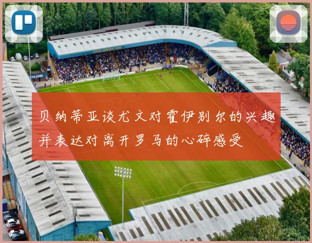 贝纳蒂亚谈尤文对霍伊别尔的兴趣并表达对离开罗马的心碎感受