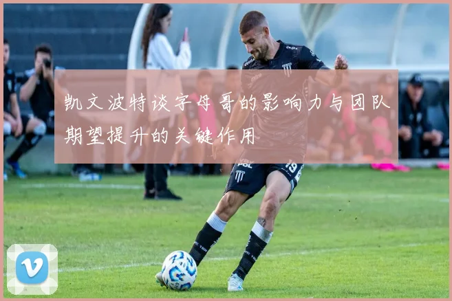 凯文波特谈字母哥的影响力与团队期望提升的关键作用