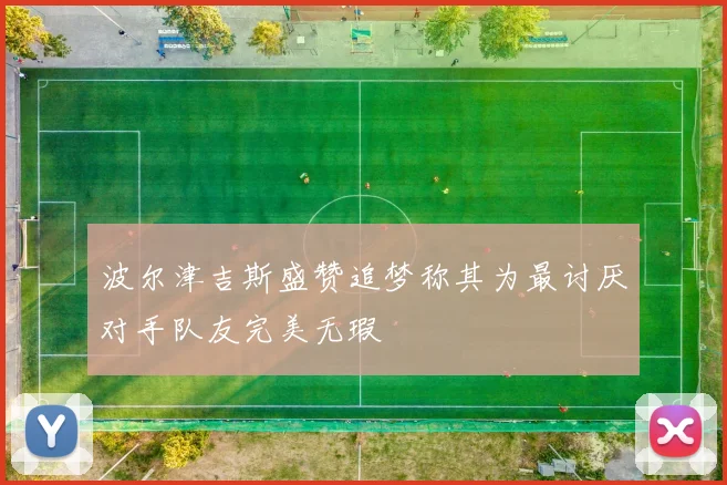 波尔津吉斯盛赞追梦称其为最讨厌对手队友完美无瑕