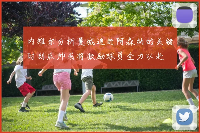 内维尔分析曼城追赶阿森纳的关键时刻瓜帅或将激励球员全力以赴