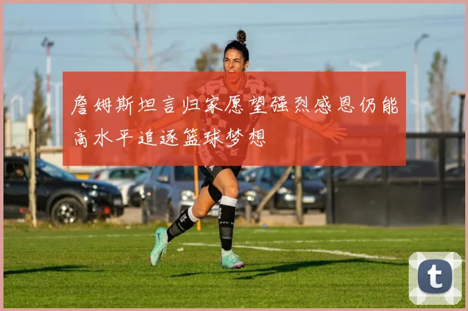 詹姆斯坦言归家愿望强烈感恩仍能高水平追逐篮球梦想
