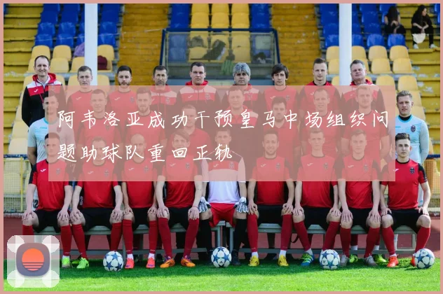 阿韦洛亚成功干预皇马中场组织问题助球队重回正轨