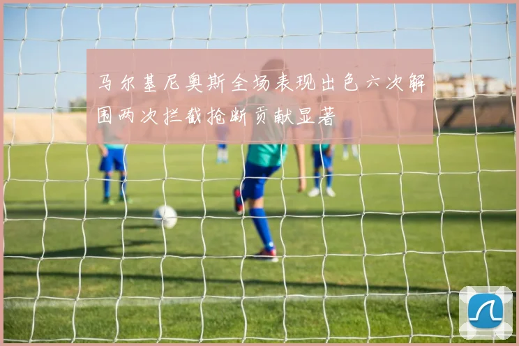马尔基尼奥斯全场表现出色六次解围两次拦截抢断贡献显著