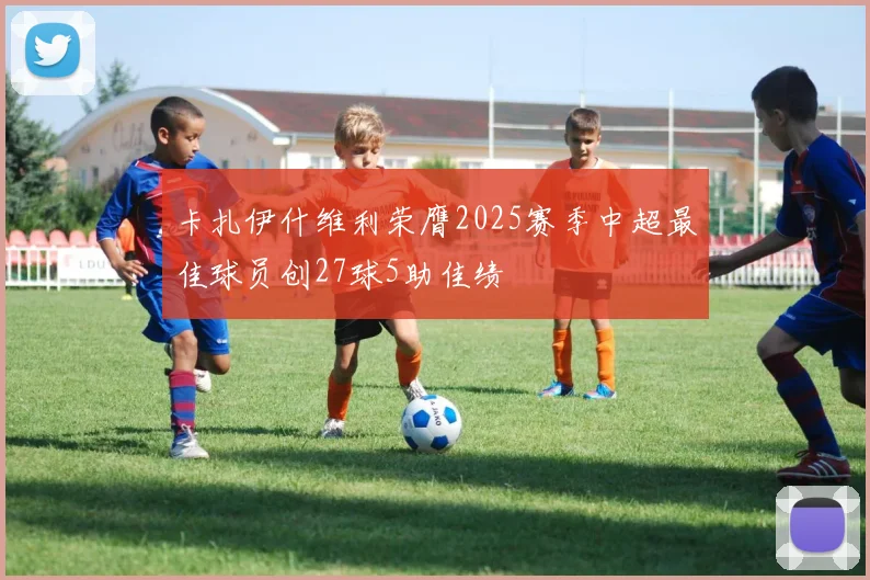 卡扎伊什维利荣膺2025赛季中超最佳球员创27球5助佳绩