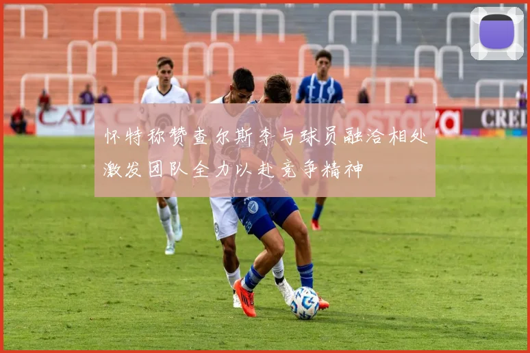 怀特称赞查尔斯李与球员融洽相处激发团队全力以赴竞争精神