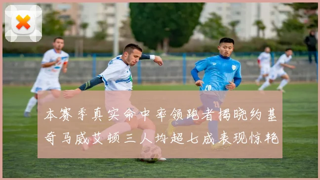 本赛季真实命中率领跑者揭晓约基奇马威艾顿三人均超七成表现惊艳