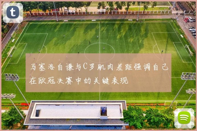 马塞洛自谦与C罗肌肉差距强调自己在欧冠决赛中的关键表现